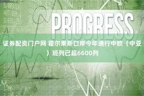 证券配资门户网 霍尔果斯口岸今年通行中欧（中亚）班列已超6600列