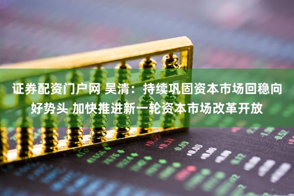 证券配资门户网 吴清：持续巩固资本市场回稳向好势头 加快推进新一轮资本市场改革开放