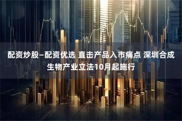 配资炒股—配资优选 直击产品入市痛点 深圳合成生物产业立法10月起施行