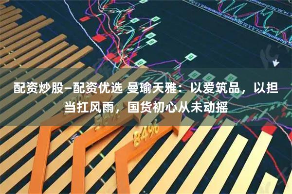 配资炒股—配资优选 曼瑜天雅：以爱筑品，以担当扛风雨，国货初心从未动摇