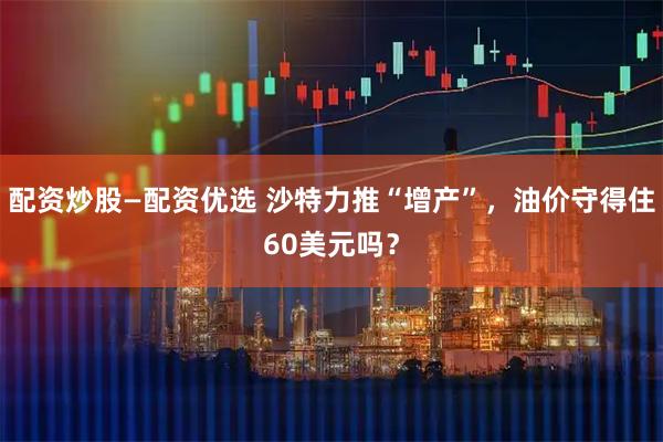 配资炒股—配资优选 沙特力推“增产”，油价守得住60美元吗？