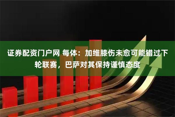 证券配资门户网 每体：加维膝伤未愈可能错过下轮联赛，巴萨对其保持谨慎态度