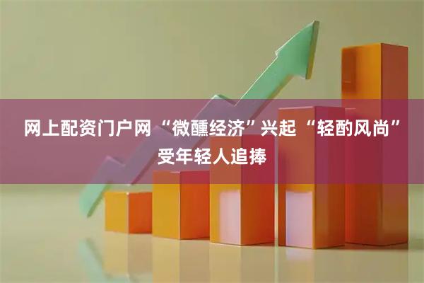 网上配资门户网 “微醺经济”兴起 “轻酌风尚”受年轻人追捧