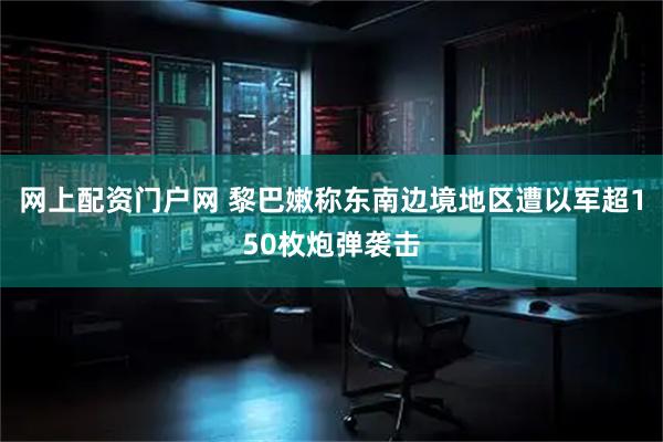 网上配资门户网 黎巴嫩称东南边境地区遭以军超150枚炮弹袭击