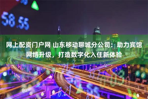 网上配资门户网 山东移动聊城分公司：助力宾馆网络升级，打造数字化入住新体验