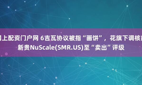 网上配资门户网 6吉瓦协议被指“画饼”，花旗下调核能新贵NuScale(SMR.US)至“卖出”评级