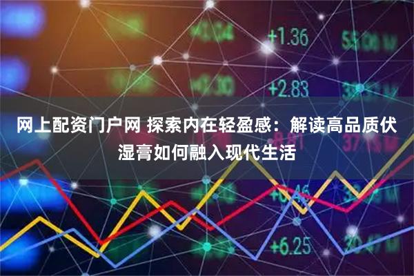 网上配资门户网 探索内在轻盈感：解读高品质伏湿膏如何融入现代生活