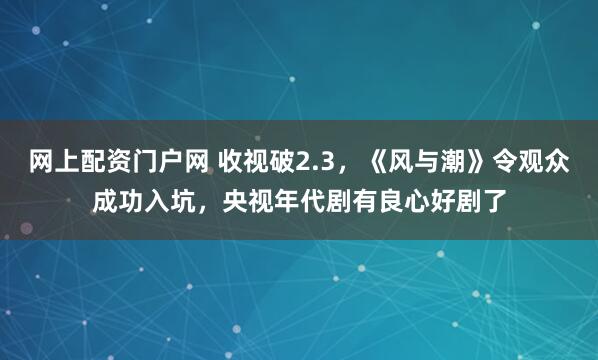 网上配资门户网 收视破2.3，《风与潮》令观众成功入坑，央视年代剧有良心好剧了