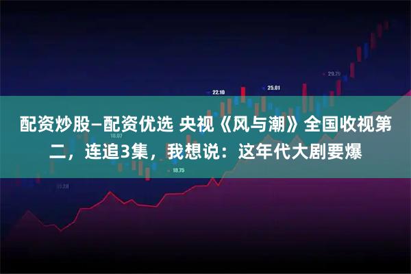 配资炒股—配资优选 央视《风与潮》全国收视第二，连追3集，我想说：这年代大剧要爆