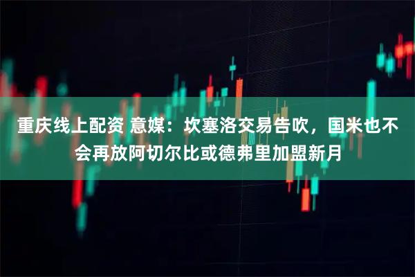 重庆线上配资 意媒：坎塞洛交易告吹，国米也不会再放阿切尔比或德弗里加盟新月