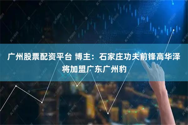 广州股票配资平台 博主：石家庄功夫前锋高华泽将加盟广东广州豹