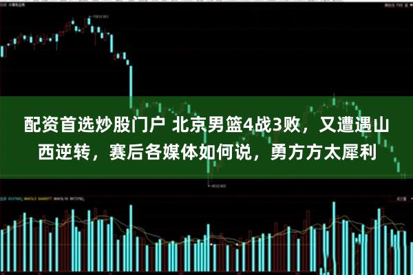 配资首选炒股门户 北京男篮4战3败，又遭遇山西逆转，赛后各媒体如何说，勇方方太犀利